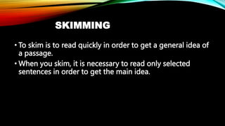 SKIMMING
• To skim is to read quickly in order to get a general idea of
a passage.
• When you skim, it is necessary to rea...