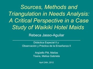 Sources, Methods and
Triangulation in Needs Analysis:
A Critical Perspective in a Case
 Study of Waikiki Hotel Maids
            Rebeca Jasso-Aguilar
 _______________________________________________
                 Didáctica Especial II y
        Observación y Práctica de la Enseñanza II

                Argüello Pitt, Matías
               Tisera, Melisa Gabriela

                    April 24th, 2012
 