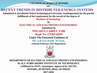 A TECHNICAL SEMINAR REPORT
ON
RECENT TRENDS IN DISTRIBUTED ENERGY SYSTEMS
Submitted to Jawaharlal Nehru Technological University, Anathapuramu for the partial
fulfillment of the requirement for the award of the degree of
Bachelor of Technology
In
ELECTRICAL AND ELECTRONICS ENGINEERING
Submitted by
POGAKULAABDUL NABI
Regd. No. 17FH5A0209
Under The Esteemed Guidance of
Mr. A.RAJA BABU M.Tech,
Assistant Professor, EEE Department
DEPARTMENT OF ELCTRICAL AND ELECTRONICS ENGINEERING
Dr. K.V. SUBBA REDDY INSTITUTE OF TECHNOLOGY
(Affiliated to JNTU, Anantapur, Approved by AICTE)
DUPADU, KURNOOL (Dist), AP-518218
2017-2020
 