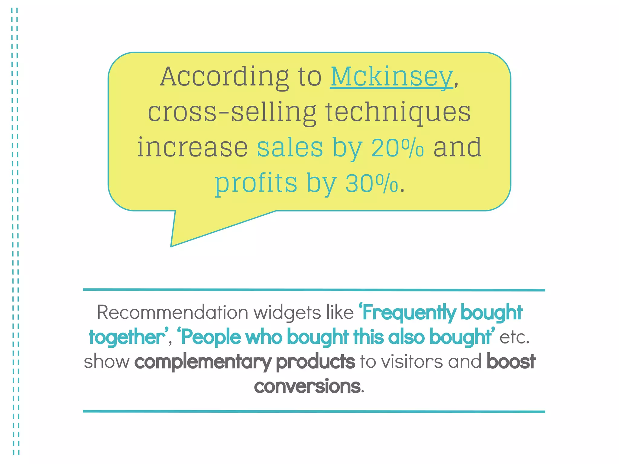 Recommendation widgets like ‘Frequently bought
together’, ‘People who bought this also bought’ etc.
show complementary products to visitors and boost
conversions.
According to Mckinsey,
cross-selling techniques
increase sales by 20% and
profits by 30%.
 