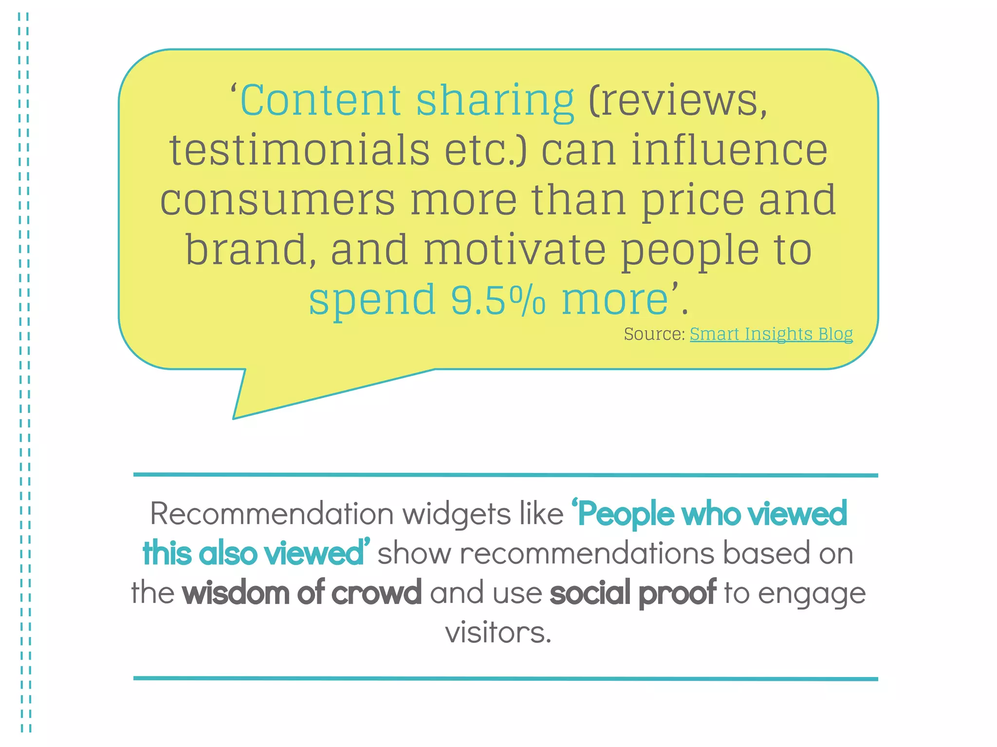 Recommendation widgets like ‘People who viewed
this also viewed’ show recommendations based on
the wisdom of crowd and use social proof to engage
visitors.
‘Content sharing (reviews,
testimonials etc.) can influence
consumers more than price and
brand, and motivate people to
spend 9.5% more’.
Source: Smart Insights Blog
 