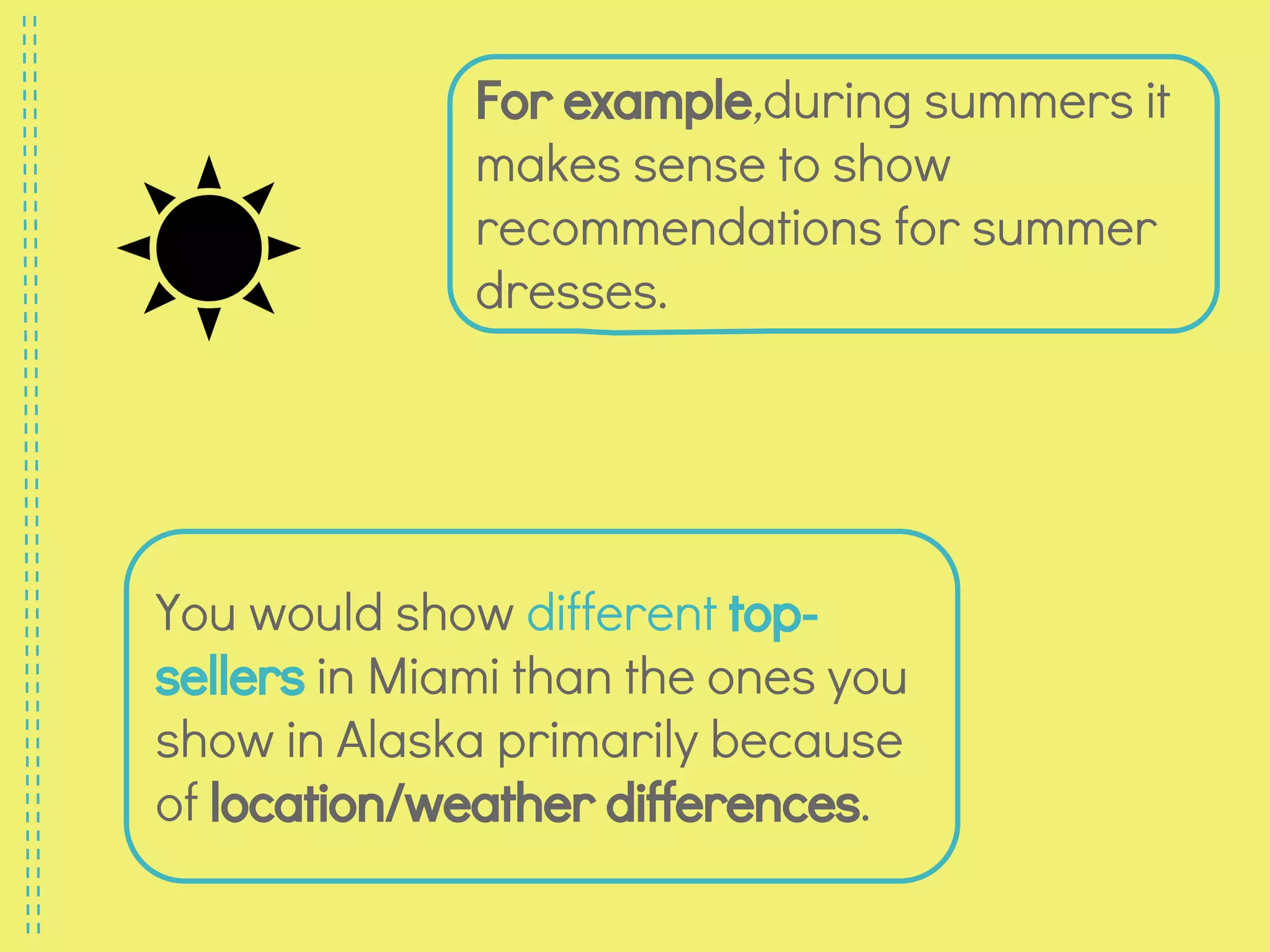 For example,during summers it
makes sense to show
recommendations for summer
dresses.
You would show different top-
sellers in Miami than the ones you
show in Alaska primarily because
of location/weather differences.
 
