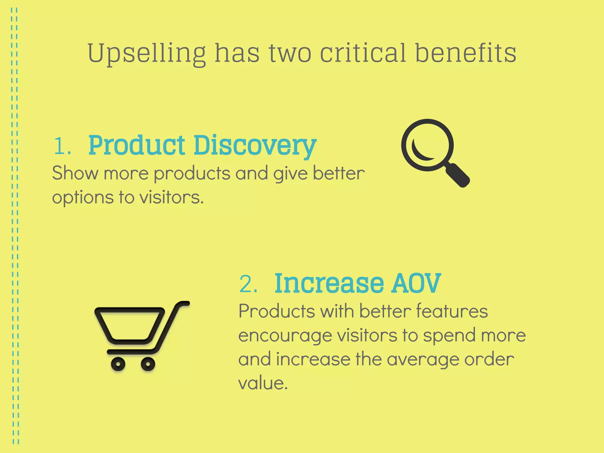 Upselling has two critical benefits
1. Product Discovery
Show more products and give better
options to visitors.
2. Increase AOV
Products with better features
encourage visitors to spend more
and increase the average order
value.
 