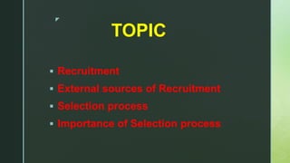 z
TOPIC
 Recruitment
 External sources of Recruitment
 Selection process
 Importance of Selection process
 