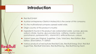 Introduction
 Red Bull GmbH
 Austrian entrepreneur Dietrich Mateschitz is the owner of this company.
 It is the multinational company spread world wide.
 Origin country of this product is Austria
 Ingredients found in this product are carbonated water, sucrose, glucose,
sodium citrate, taurine, glucuronolactone, caffeine, inositol, niacin, D-
pantothenol, pyridoxine HCL, vitamin B12, artificial flavours, colours
 Variant types are Original, Sugerfree, Cola, Total Zero, Red Edition, Blue
Edition, Silver Edition, F1 Edition
 Various products of red bull are Red Bull Cola, Red Bull Energy Shot, Red Bull
Sugar-Free, Red Bull Total Zero, Red Bull Racing , Red Bull Racing Team
 