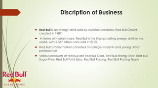 Discription of Business
 Red Bull is an energy drink sold by Austrian company Red Bull GmbH,
created in 1987.
 In terms of market share, Red Bull is the highest selling energy drink in the
world, with 5.387 billion cans sold in 2013.
 Red Bull’s main market consisted of college-students and young urban
professionals
 Various products of red bull are Red Bull Cola, Red Bull Energy Shot, Red Bull
Sugar-Free, Red Bull Total Zero, Red Bull Racing, Red Bull Racing Team
 