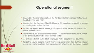 Operational segment
 Inspired by functional drinks from the Far East, Dietrich Mateschitz founded
Red Bull in the mid 1980's
 He created the formula of Red Bull Energy Drink and developed the unique
marketing concept of Red Bull
 In 1987, on April 1, Red Bull Energy Drink was sold for the very first time in its
home market Austria
 Today Red Bull is available in more than 166 countries and around 40 billion
cans of Red Bull have been consumed so far.
 As of the end of 2013, Red Bull employed 9,694 people in 166 countries
 Targeting young people, mainly the Young-generation, Red Bull has utilized
eccentric marketing tools that has extremely effective on the target market
 