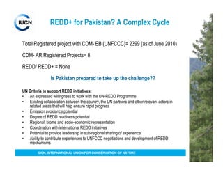 REDD+ for Pakistan? A Complex Cycle

Total Registered project with CDM- EB (UNFCCC)= 2399 (as of June 2010)

CDM- AR Registered Projects= 8

REDD/ REDD+ = None

                 Is Pakistan prepared to take up the challenge??

UN Criteria to support REDD initiatives:
• An expressed willingness to work with the UN-REDD Programme
• Existing collaboration between the country, the UN partners and other relevant actors in
   related areas that will help ensure rapid progress
• Emission avoidance potential
• Degree of REDD readiness potential
• Regional, biome and socio-economic representation
• Coordination with international REDD initiatives
• Potential to provide leadership in sub-regional sharing of experience
• Ability to contribute experiences to UNFCCC negotiations and development of REDD
   mechanisms

         IUCN, INTERNATIONAL UNION FOR CONSERVATION OF NATURE
 