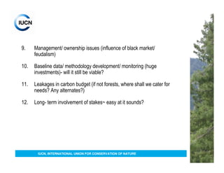 9.    Management/ ownership issues (influence of black market/
      feudalism)

10.   Baseline data/ methodology development/ monitoring (huge
      investments)- will it still be viable?

11.   Leakages in carbon budget (if not forests, where shall we cater for
      needs? Any alternates?)

12.   Long- term involvement of stakes~ easy at it sounds?




       IUCN, INTERNATIONAL UNION FOR CONSERVATION OF NATURE
 