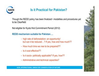 Is it Practical for Pakistan?

Though the REDD policy has been finalized~ modalities and procedures yet
to be Clearfield

Not eligible for Kyoto first Commitment Period (2012)

REDD mechanism suitable for Pakistan….
          - high rate of deforestation- an opportunity!
            but can it be reduced…? If yes, how and how much??
          - How much time we nee to be prepared??
          - Is it cost effective??
          - Is it socio- politically applicable? If yes, how??
          - Administrative and technical capacities?

     IUCN, INTERNATIONAL UNION FOR CONSERVATION OF NATURE
 