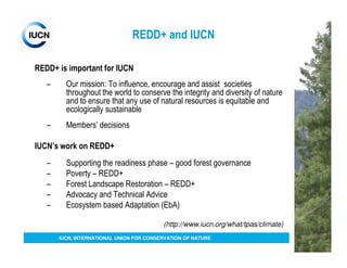 REDD+ and IUCN

REDD+ is important for IUCN
   –     Our mission: To influence, encourage and assist societies
         throughout the world to conserve the integrity and diversity of nature
         and to ensure that any use of natural resources is equitable and
         ecologically sustainable
   –     Members’ decisions

IUCN’s work on REDD+
   –     Supporting the readiness phase – good forest governance
   –     Poverty – REDD+
   –     Forest Landscape Restoration – REDD+
   –     Advocacy and Technical Advice
   –     Ecosystem based Adaptation (EbA)

                                          (http://www.iucn.org/what/tpas/climate)
       IUCN, INTERNATIONAL UNION FOR CONSERVATION OF NATURE
 