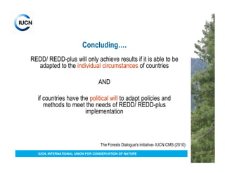 Concluding….
REDD/ REDD-plus will only achieve results if it is able to be
  adapted to the individual circumstances of countries

                                  AND

   if countries have the political will to adapt policies and
      methods to meet the needs of REDD/ REDD-plus
                       implementation



                                   The Forests Dialogue's initiative- IUCN CMS (2010)
   IUCN, INTERNATIONAL UNION FOR CONSERVATION OF NATURE
 