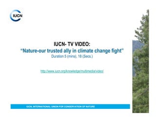 IUCN- TV VIDEO:
“Nature-our trusted ally in climate change fight”
                    Duration 5 (mins), 18 (Secs.)


            http://www.iucn.org/knowledge/multimedia/video/




  IUCN, INTERNATIONAL UNION FOR CONSERVATION OF NATURE
 