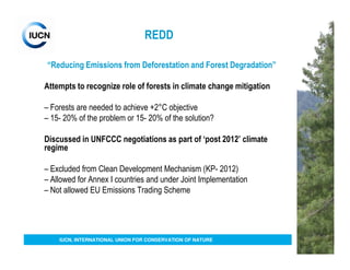 REDD

“Reducing Emissions from Deforestation and Forest Degradation”

Attempts to recognize role of forests in climate change mitigation

– Forests are needed to achieve +2°C objective
– 15- 20% of the problem or 15- 20% of the solution?

Discussed in UNFCCC negotiations as part of ‘post 2012’ climate
regime

– Excluded from Clean Development Mechanism (KP- 2012)
– Allowed for Annex I countries and under Joint Implementation
– Not allowed EU Emissions Trading Scheme




    IUCN, INTERNATIONAL UNION FOR CONSERVATION OF NATURE
 