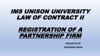 IMS UNISON UNIVERSITY
LAW OF CONTRACT II
REGISTRATION OF A
PARTNERSHIP FIRM
PRESENTED BY
SHATAKSHI SINGH
 