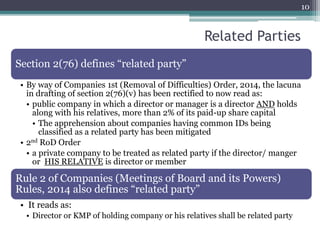 10
Section 2(76) defines “related party”
• By way of Companies 1st (Removal of Difficulties) Order, 2014, the lacuna
in drafting of section 2(76)(v) has been rectified to now read as:
• public company in which a director or manager is a director AND holds
along with his relatives, more than 2% of its paid-up share capital
• The apprehension about companies having common IDs being
classified as a related party has been mitigated
• 2nd RoD Order
• a private company to be treated as related party if the director/ manger
or HIS RELATIVE is director or member
Rule 2 of Companies (Meetings of Board and its Powers)
Rules, 2014 also defines “related party”
• It reads as:
• Director or KMP of holding company or his relatives shall be related party
Related Parties
 