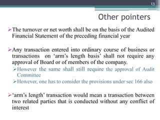 Other pointers
The turnover or net worth shall be on the basis of the Audited
Financial Statement of the preceding financial year
Any transaction entered into ordinary course of business or
transactions on ‘arm’s length basis’ shall not require any
approval of Board or of members of the company.
However the same shall still require the approval of Audit
Committee
However, one has to consider the provisions under sec 166 also
‘arm’s length’ transaction would mean a transaction between
two related parties that is conducted without any conflict of
interest
13
 