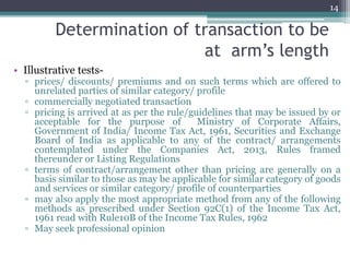 Determination of transaction to be
at arm’s length
• Illustrative tests-
▫ prices/ discounts/ premiums and on such terms which are offered to
unrelated parties of similar category/ profile
▫ commercially negotiated transaction
▫ pricing is arrived at as per the rule/guidelines that may be issued by or
acceptable for the purpose of Ministry of Corporate Affairs,
Government of India/ Income Tax Act, 1961, Securities and Exchange
Board of India as applicable to any of the contract/ arrangements
contemplated under the Companies Act, 2013, Rules framed
thereunder or Listing Regulations
▫ terms of contract/arrangement other than pricing are generally on a
basis similar to those as may be applicable for similar category of goods
and services or similar category/ profile of counterparties
▫ may also apply the most appropriate method from any of the following
methods as prescribed under Section 92C(1) of the Income Tax Act,
1961 read with Rule10B of the Income Tax Rules, 1962
▫ May seek professional opinion
14
 