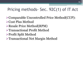 Pricing methods- Sec. 92C(1) of IT Act
Comparable Uncontrolled Price Method(CUP):
Cost Plus Method
Resale Price Method(RPM)
Transactional Profit Method
Profit Split Method
Transactional Net Margin Method
15
 