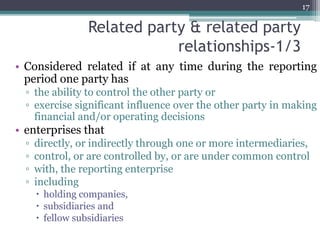 Related party & related party
relationships-1/3
• Considered related if at any time during the reporting
period one party has
▫ the ability to control the other party or
▫ exercise significant influence over the other party in making
financial and/or operating decisions
• enterprises that
▫ directly, or indirectly through one or more intermediaries,
▫ control, or are controlled by, or are under common control
▫ with, the reporting enterprise
▫ including
 holding companies,
 subsidiaries and
 fellow subsidiaries
17
 