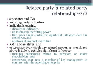 Related party & related party
relationships-2/3
• associates and JVs
• investing party or venturer
• individuals owning,
▫ directly or indirectly,
▫ an interest in the voting power
▫ that gives them control or significant influence over the
enterprise, and
▫ relatives of any such individual
• KMP and relatives; and
• enterprises over which any related person as mentioned
above is able to exercise significant influence-
▫ includes enterprises owned by directors or major
shareholders and
▫ enterprises that have a member of key management in
common with the reporting enterprise
18
 