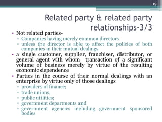 Related party & related party
relationships-3/3
• Not related parties-
▫ Companies having merely common directors
▫ unless the director is able to affect the policies of both
companies in their mutual dealings
• a single customer, supplier, franchiser, distributor, or
general agent with whom transaction of a significant
volume of business merely by virtue of the resulting
economic dependence
• Parties in the course of their normal dealings with an
enterprise by virtue only of those dealings
▫ providers of finance;
▫ trade unions;
▫ public utilities;
▫ government departments and
▫ government agencies including government sponsored
bodies
19
 