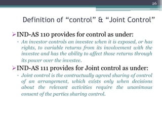 Definition of “control” & “Joint Control”
IND-AS 110 provides for control as under:
▫ An investor controls an investee when it is exposed, or has
rights, to variable returns from its involvement with the
investee and has the ability to affect those returns through
its power over the investee.
IND-AS 111 provides for Joint control as under:
▫ Joint control is the contractually agreed sharing of control
of an arrangement, which exists only when decisions
about the relevant activities require the unanimous
consent of the parties sharing control.
26
 