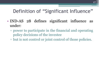 Definition of “Significant Influence”
• IND-AS 28 defines significant influence as
under:
▫ power to participate in the financial and operating
policy decisions of the investee
▫ but is not control or joint control of those policies.
27
 