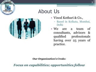 About Us
• Vinod Kothari & Co.,
▫ Based in Kolkata, Mumbai,
Delhi
• We are a team of
consultants, advisors &
qualified professionals
having over 25 years of
practice.
3
Our Organization’s Credo:
Focus on capabilities; opportunities follow
 