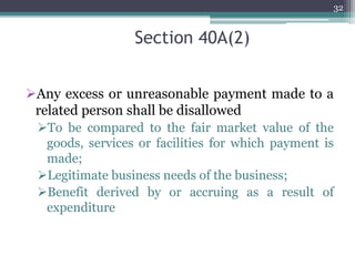 Section 40A(2)
Any excess or unreasonable payment made to a
related person shall be disallowed
To be compared to the fair market value of the
goods, services or facilities for which payment is
made;
Legitimate business needs of the business;
Benefit derived by or accruing as a result of
expenditure
32
 