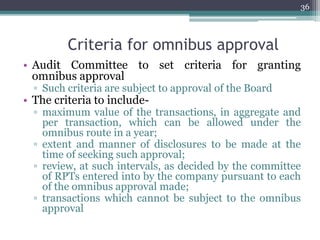 Criteria for omnibus approval
• Audit Committee to set criteria for granting
omnibus approval
▫ Such criteria are subject to approval of the Board
• The criteria to include-
▫ maximum value of the transactions, in aggregate and
per transaction, which can be allowed under the
omnibus route in a year;
▫ extent and manner of disclosures to be made at the
time of seeking such approval;
▫ review, at such intervals, as decided by the committee
of RPTs entered into by the company pursuant to each
of the omnibus approval made;
▫ transactions which cannot be subject to the omnibus
approval
36
 