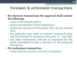 Foreseen & unforeseen transactions
• For foreseen transactions the approval shall contain
the following-
▫ name of the related parties;
▫ nature and duration of the transaction;
▫ maximum amount of transaction that can be entered
into;
▫ the indicative base price or current contracted price
and the formula for variation in the price, if any; and
▫ any other information relevant or important for the
Audit Committee to take a decision on the proposed
transaction
• For unforeseen transaction-
▫ Value shall not exceed 1 crore per transaction
38
 