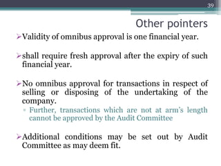 Other pointers
Validity of omnibus approval is one financial year.
shall require fresh approval after the expiry of such
financial year.
No omnibus approval for transactions in respect of
selling or disposing of the undertaking of the
company.
▫ Further, transactions which are not at arm’s length
cannot be approved by the Audit Committee
Additional conditions may be set out by Audit
Committee as may deem fit.
39
 
