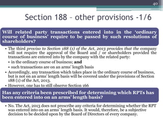 Section 188 – other provisions -1/6
40
Will related party transactions entered into in the ‘ordinary
course of business’ require to be passed by such resolutions of
shareholders?
• The third proviso to Section 188 (1) of the Act, 2013 provides that the company
will not require the approval of the Board and / or shareholders provided the
transactions are entered into by the company with the related party:
• in the ordinary course of business; and
• such transactions are on an arms’ length basis
• Accordingly, any transaction which takes place in the ordinary course of business,
but is not on an arms’ length basis will be covered under the provisions of Section
188 (1) of the Act, 2013.
• However, one has to still observe Section 166
Has any criteria been prescribed for determining which RPTs has
been entered into on an arms’ length basis?
• No. The Act, 2013 does not prescribe any criteria for determining whether the RPT
was entered into on an arms’ length basis. It would, therefore, be a subjective
decision to be decided upon by the Board of Directors of every company.
 