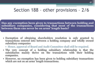 Section 188 – other provisions – 2/6
41
Has any exemption been given to transactions between holding and
subsidiary companies, considering that most of the transactions
between them can never be on arms’ length basis?
• Exemption of obtaining shareholders resolution is only granted to
transactions entered into between a holding company and wholly owned
subsidiary companies
• Hence, approval of Board and Audit Committee shall still be required.
• The very concept of a holding subsidiary relationship is that the
subsidiaries mainly thrive on the transactions with their holding
companies.
• However, no exemption has been given to holding subsidiary transactions
which are not on an arms’ length transactions.
 