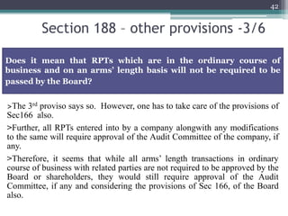 Section 188 – other provisions -3/6
42
>The 3rd proviso says so. However, one has to take care of the provisions of
Sec166 also.
>Further, all RPTs entered into by a company alongwith any modifications
to the same will require approval of the Audit Committee of the company, if
any.
>Therefore, it seems that while all arms’ length transactions in ordinary
course of business with related parties are not required to be approved by the
Board or shareholders, they would still require approval of the Audit
Committee, if any and considering the provisions of Sec 166, of the Board
also.
Does it mean that RPTs which are in the ordinary course of
business and on an arms’ length basis will not be required to be
passed by the Board?
 
