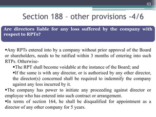 Section 188 – other provisions -4/6
43
Are directors liable for any loss suffered by the company with
respect to RPTs?
Any RPTs entered into by a company without prior approval of the Board
or shareholders, needs to be ratified within 3 months of entering into such
RTPs. Otherwise-
The RPT shall become voidable at the instance of the Board; and
If the same is with any director, or is authorised by any other director,
the director(s) concerned shall be required to indemnify the company
against any loss incurred by it.
The company has power to initiate any proceeding against director or
employee who has entered into such contract or arrangement.
In terms of section 164, he shall be disqualified for appointment as a
director of any other company for 5 years.
 