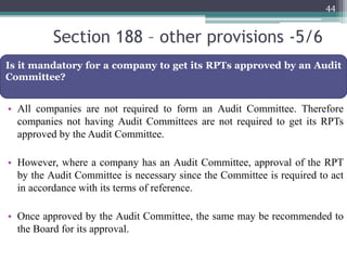 Section 188 – other provisions -5/6
• All companies are not required to form an Audit Committee. Therefore
companies not having Audit Committees are not required to get its RPTs
approved by the Audit Committee.
• However, where a company has an Audit Committee, approval of the RPT
by the Audit Committee is necessary since the Committee is required to act
in accordance with its terms of reference.
• Once approved by the Audit Committee, the same may be recommended to
the Board for its approval.
44
Is it mandatory for a company to get its RPTs approved by an Audit
Committee?
 