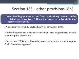 Section 188 – other provisions -6/6
45
Does lending/guarantee to/from subsidiary come under
related party contract? Does the issue or subscription of
securities covered?
•A subsidiary is certainly a related party as per section 2(76).
•However section 188 does not cover either loans or guarantees or issue
or subscription of securities.
•But section 177(4)(iv) will certainly cover such contracts which requires
Audit Committee approval.
 