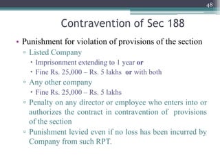 Contravention of Sec 188
• Punishment for violation of provisions of the section
▫ Listed Company
 Imprisonment extending to 1 year or
 Fine Rs. 25,000 – Rs. 5 lakhs or with both
▫ Any other company
 Fine Rs. 25,000 – Rs. 5 lakhs
▫ Penalty on any director or employee who enters into or
authorizes the contract in contravention of provisions
of the section
▫ Punishment levied even if no loss has been incurred by
Company from such RPT.
48
 