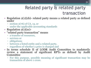 Related party & related party
transaction
• Regulation 2(1)(zb)- related party means a related party as defined
under
▫ section 2(76) of CA, 13, or
▫ under the applicable accounting standards
• Regulation 2(1)(zc)-
• “related party transaction” means
▫ a transfer of resources,
▫ services or
▫ obligations
▫ between a listed entity and a related party,
▫ regardless of whether a price is charged and
• In terms schedule II of LODR Audit Committee to madatorily
review a statement of significant RPTs as defined by Audit
Committee
▫ For this purpose, possible meaning of significant transaction may be
transaction of above 1 crore.
51
 