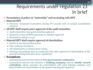Requirements under regulation 23
in brief
 Formulation of policy on “materiality” and on dealing with RPT
 Material RPT
 Previous +proposed transaction during FY exceeds 10% of annual consolidated
turnover
 All RPT shall require prior approval of the audit committee
 Audit committee may grant omnibus approval
 Quarterly review of RPTs pursuant to omnibus approval
 Resolution valid for 1 year
 Material RPT shall require approval of shareholders
 Earlier it was Special Resolution
 Now ordinary resolution
 All related party to abstain from voting
 Existing transactions may be continued only after approval of shareholders at the
general meeting held after these regulations
 Exceptions
▫ transactions entered into between two government companies;
▫ transactions entered into between a holding company and its wholly owned
subsidiary whose accounts are consolidated with such holding company and
placed before the shareholders at the general meeting for approval.
52
 