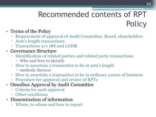Recommended contents of RPT
Policy
• Terms of the Policy
▫ Requirement of approval of Audit Committee, Board, shareholders
▫ Arm’s length transactions
▫ Transactions u/s 188 and LODR
• Governance Structure
▫ Identification of related parties and related party transactions
 Who and how to identify
▫ How to ascertain a transaction to be at arm’s length
 methods thereon
▫ How to ascertain a transaction to be in ordinary course of business
▫ Procedure for approval and review of RPTs
• Omnibus Approval by Audit Committee
▫ Criteria for such approval
▫ Other conditions
• Dissemination of information
▫ Where, to whom and how to report
54
 