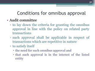 Conditions for omnibus approval
• Audit committee
▫ to lay down the criteria for granting the omnibus
approval in line with the policy on related party
transactions
▫ such approval shall be applicable in respect of
transactions which are repetitive in nature
▫ to satisfy itself
 the need for such omnibus approval and
 that such approval is in the interest of the listed
entity
56
 