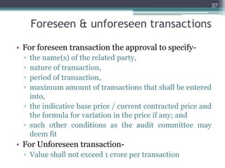 Foreseen & unforeseen transactions
• For foreseen transaction the approval to specify-
▫ the name(s) of the related party,
▫ nature of transaction,
▫ period of transaction,
▫ maximum amount of transactions that shall be entered
into,
▫ the indicative base price / current contracted price and
the formula for variation in the price if any; and
▫ such other conditions as the audit committee may
deem fit
• For Unforeseen transaction-
▫ Value shall not exceed 1 crore per transaction
57
 
