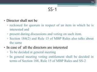 SS-1
• Director shall not be
▫ reckoned for quorum in respect of an item in which he is
interested and
▫ present during discussions and voting on such item.
▫ Section 184(2) and Rule 15 of MBP Rules also talks about
the same
• In case of all the directors are interested
▫ To be decided at general meeting
▫ In general meeting voting entitlement shall be decided in
terms of Section 188, Rule 15 of MBP Rules and SS-2
70
 