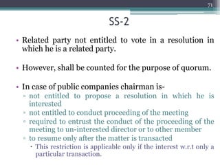 SS-2
• Related party not entitled to vote in a resolution in
which he is a related party.
• However, shall be counted for the purpose of quorum.
• In case of public companies chairman is-
▫ not entitled to propose a resolution in which he is
interested
▫ not entitled to conduct proceeding of the meeting
▫ required to entrust the conduct of the proceeding of the
meeting to un-interested director or to other member
▫ to resume only after the matter is transacted
 This restriction is applicable only if the interest w.r.t only a
particular transaction.
71
 