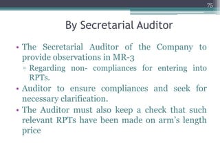 By Secretarial Auditor
• The Secretarial Auditor of the Company to
provide observations in MR-3
▫ Regarding non- compliances for entering into
RPTs.
• Auditor to ensure compliances and seek for
necessary clarification.
• The Auditor must also keep a check that such
relevant RPTs have been made on arm’s length
price
75
 