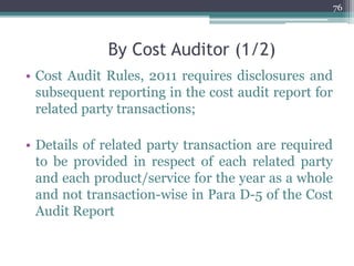 By Cost Auditor (1/2)
• Cost Audit Rules, 2011 requires disclosures and
subsequent reporting in the cost audit report for
related party transactions;
• Details of related party transaction are required
to be provided in respect of each related party
and each product/service for the year as a whole
and not transaction-wise in Para D-5 of the Cost
Audit Report
76
 