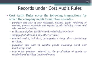 Records under Cost Audit Rules
• Cost Audit Rules cover the following transactions for
which the company needs to maintain records–
▫ purchase and sale of raw materials, finished goods, rendering of
services, process materials and rejected goods including scraps and
other related materials;
▫ utilisation of plant facilities and technical know-how;
▫ supply of utilities and any other services;
▫ administrative, technical, managerial or any other consultancy
services;
▫ purchase and sale of capital goods including plant and
machinery; and
▫ any other payment related to the production of goods or
rendering of services under reference
78
 